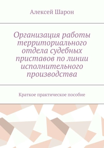 Книга Алексей Алексеевич Шарон Организация работы территориального отдела судебных приставов по линии исполнительного производства. Краткое практическое пособие