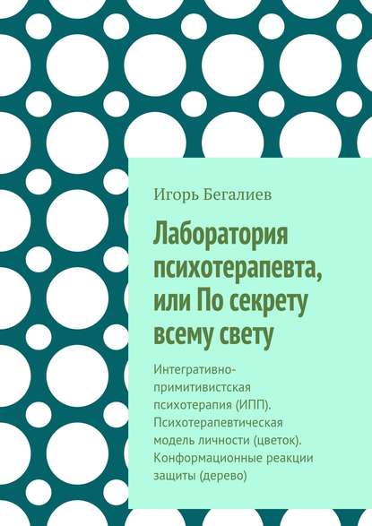 Книга Игорь Сейт-Якупович Бегалиев Лаборатория психотерапевта, или По секрету всему свету. Интегративно-примитивистская психотерапия (ИПП). Психотерапевтическая модель личности (цветок). Конформационные реакции защиты (дерево)