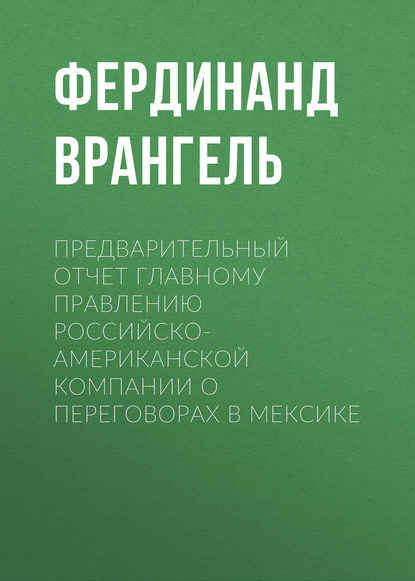 Книга Фердинанд Петрович Врангель, Фердинанд Врангель Предварительный отчет Главному правлению Российско-Американской компании о переговорах в Мексике