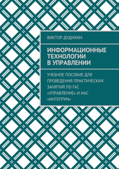 Книга Виктор Владимирович Дудихин Информационные технологии в управлении. Учебное пособие для проведения практических занятий по ГАС «Управление» и ИАС «Интегрум»
