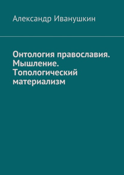 Книга Александр Иванушкин Онтология православия. Мышление. Топологический материализм