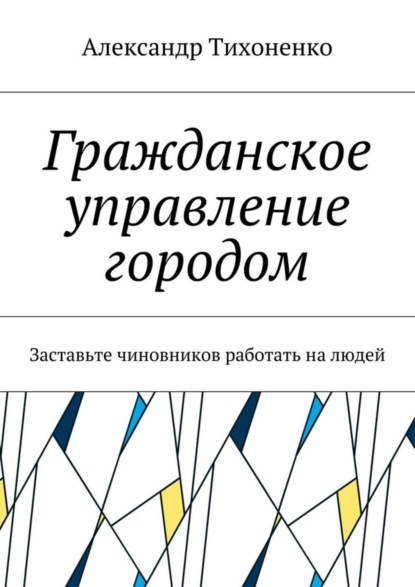 Книга Александр Тихоненко Гражданское управление городом. Заставьте чиновников работать на людей
