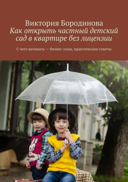 Книга Виктория Александровна Бородинова Как открыть частный детский сад в квартире без лицензии. С чего начинать – бизнес-план, практические советы