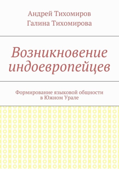 Книга Андрей Евгеньевич Тихомиров, Галина Михайловна Тихомирова Возникновение индоевропейцев. Формирование языковой общности в Южном Урале