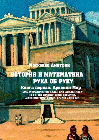 Книга Дмитрий Московец История и математика – рука об руку. Книга первая. Древний Мир. 50 математических задач для школьников на основе исторических событий. Древний Рим, Греция, Египет и Персия