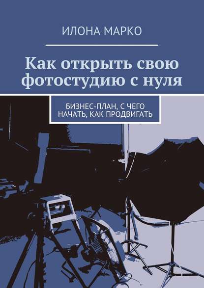 Книга Илона Марко Как открыть свою фотостудию с нуля. Бизнес-план, с чего начать, как продвигать