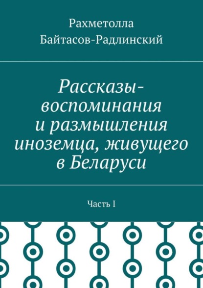 Книга Рахметолла Рахимжанович Байтасов-Радлинский Рассказы-воспоминания и размышления иноземца, живущего в Беларуси. Часть I