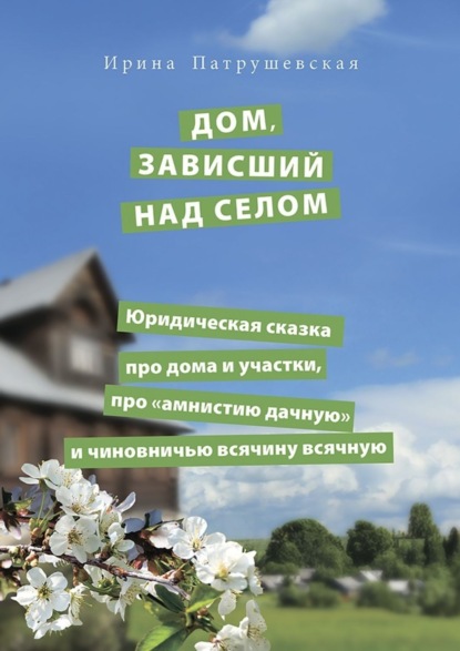 Книга Ирина Патрушевская Дом, зависший над селом. Юридическая сказка про дома и участки, про «амнистию дачную» и чиновничью всячину всячную