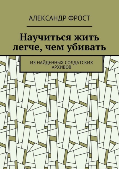 Книга Александр Фрост Научиться жить легче, чем убивать. Из найденных солдатских архивов