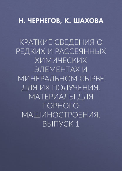 Книга Н. Ю. Чернегов, К. И. Шахова, Н. Чернегов Краткие сведения о редких и рассеянных химических элементах и минеральном сырье для их получения. Материалы для горного машиностроения. Выпуск 1