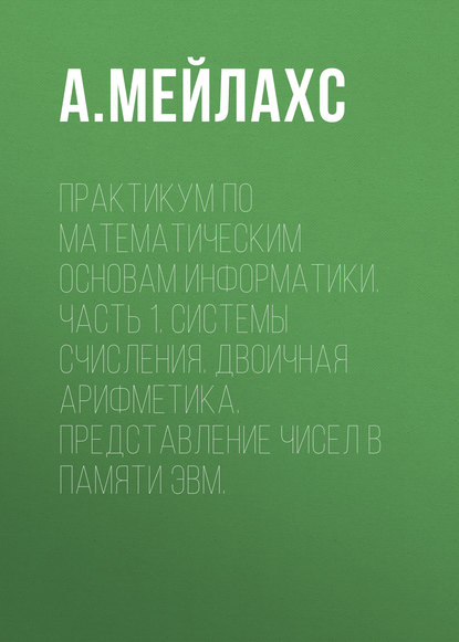 Книга А. Л. Мейлахс Практикум по математическим основам информатики. Часть 1. Системы счисления. Двоичная арифметика. Представление чисел в памяти ЭВМ.