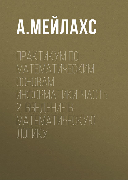 Книга А. Л. Мейлахс Практикум по математическим основам информатики. Часть 2. Введение в математическую логику