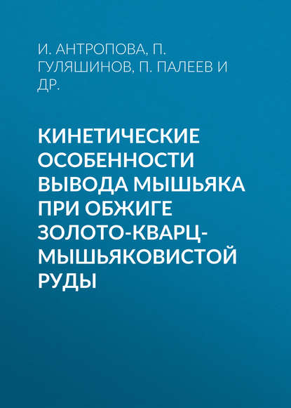 Книга И. Г. Антропова, П. Л. Палеев, П. А. Гуляшинов, А. Н. Гуляшинов, И. Антропова Кинетические особенности вывода мышьяка при обжиге золото-кварц-мышьяковистой руды