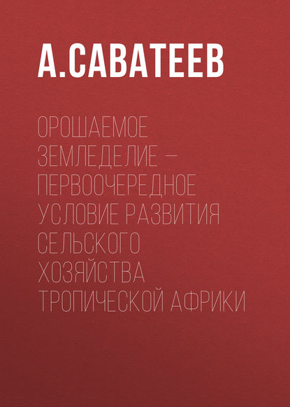 Книга А. А. Саватеев, А. Саватеев Орошаемое земледелие – первоочередное условие развития сельского хозяйства Тропической Африки