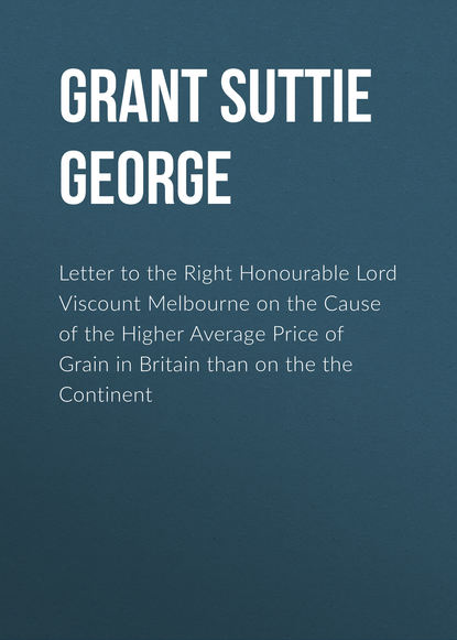 Книга George Grant Suttie, Grant Suttie George Letter to the Right Honourable Lord Viscount Melbourne on the Cause of the Higher Average Price of Grain in Britain than on the the Continent