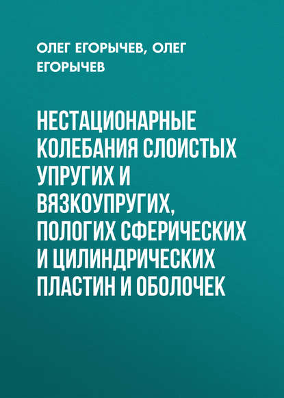 Книга О. О. Егорычев, Олег Олегович Егорычев, Олег Александрович Егорычев Нестационарные колебания слоистых упругих и вязкоупругих, пологих сферических и цилиндрических пластин и оболочек