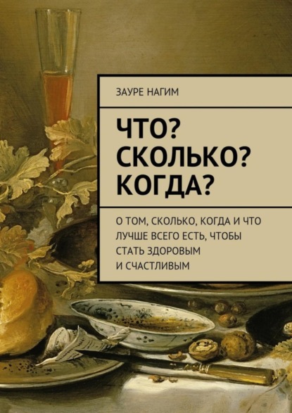 Книга Зауре Нагим Что? Сколько? Когда? О том, сколько, когда и что лучше всего есть, чтобы стать здоровым и счастливым