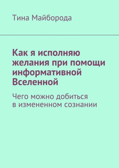 Книга Тина Васильевна Майборода Как я исполняю желания при помощи информативной Вселенной. Чего можно добиться в измененном сознании