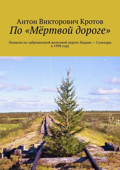 Книга Антон Викторович Кротов По «Мёртвой дороге». Пешком по заброшенной железной дороге Надым – Салехард в 1998 году
