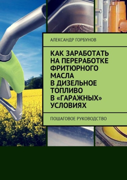 Книга Александр Горбунов Как заработать на переработке фритюрного масла в дизельное топливо в «гаражных» условиях. Пошаговое руководство