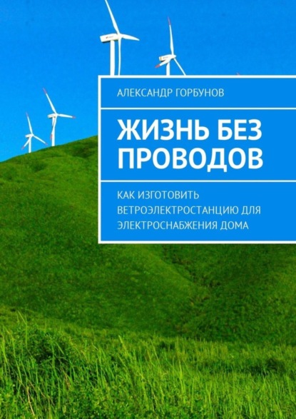 Книга Александр Горбунов Жизнь без проводов. Как изготовить ветроэлектростанцию для электроснабжения дома