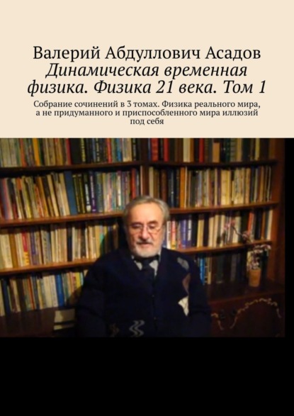 Книга Валерий Абдуллович Асадов Динамическая временная физика. Физика 21 века. Том 1. Собрание сочинений в 3 томах. Физика реального мира, а не придуманного и приспособленного мира иллюзий под себя