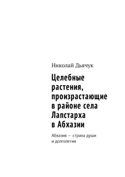 Книга Николай Дьячук Целебные растения, произрастающие в районе села Лапстарха в Абхазии. Абхазия – страна души и долголетия