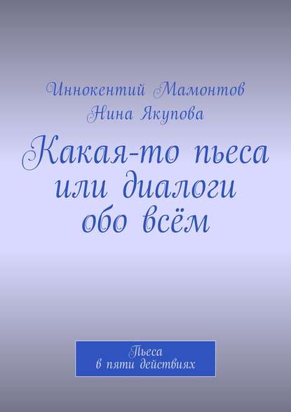 Книга Иннокентий Алексеевич Мамонтов, Нина Фагимовна Якупова Какая-то пьеса или диалоги обо всём. Пьеса в пяти действиях