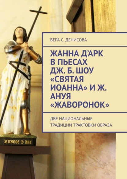 Книга Вера Сергеевна Денисова Жанна д’Арк в пьесах Дж. Б. Шоу «Святая Иоанна» и Ж. Ануя «Жаворонок». Две национальные традиции трактовки образа
