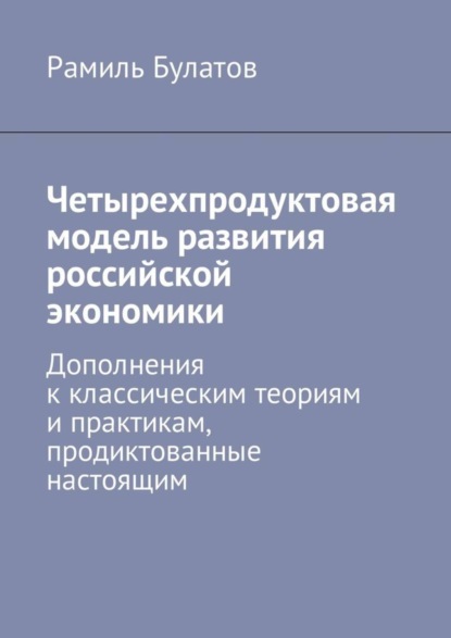 Книга Рамиль Булатов Четырехпродуктовая модель развития российской экономики. Дополнения к классическим теориям и практикам, продиктованные настоящим