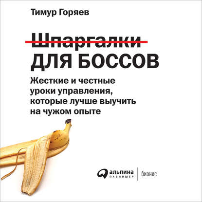 Книга Альпина Паблишер, Тимур Горяев, Илья Масленников Шпаргалки для боссов. Жесткие и честные уроки управления, которые лучше выучить на чужом опыте
