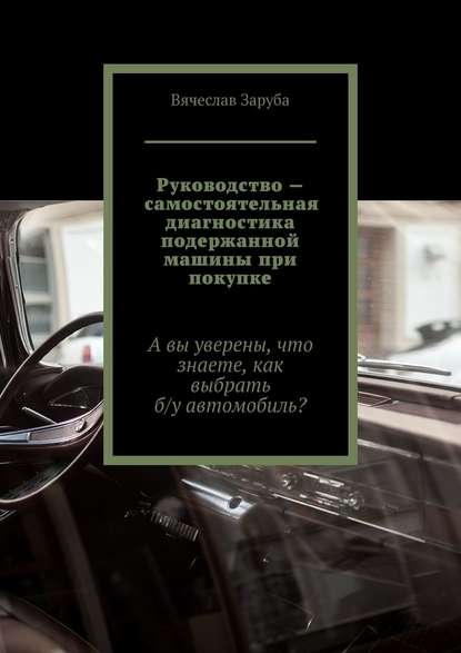 Книга Вячеслав Заруба Руководство – самостоятельная диагностика подержанной машины при покупке. А вы уверены, что знаете, как выбрать б/у автомобиль?