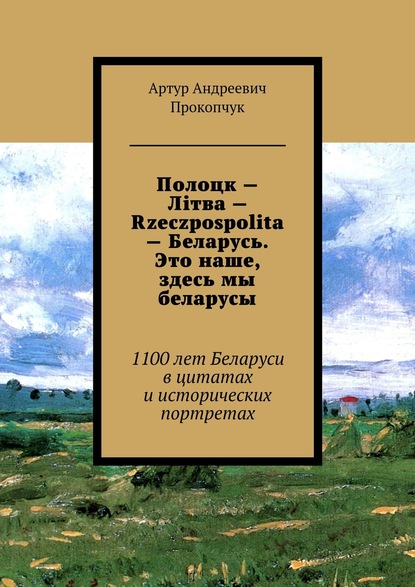 Книга Артур Андреевич Прокопчук Полоцк – Лiтва – Rzeczpospolita – Беларусь. Это наше, здесь мы беларусы. 1100 лет Беларуси в цитатах и исторических портретах