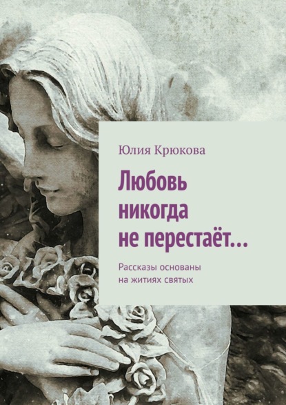 Книга Юлия Крюкова Любовь никогда не перестаёт… Рассказы основаны на житиях святых