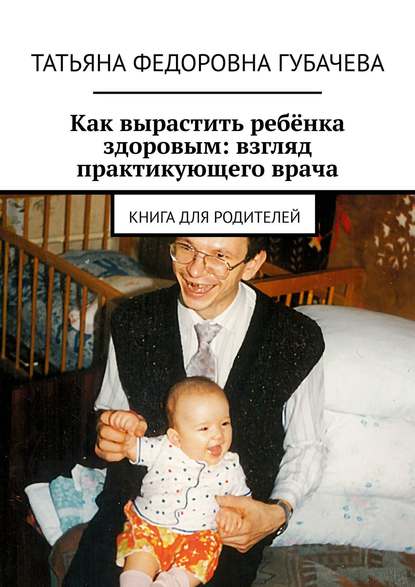 Книга Татьяна Федоровна Губачева Как вырастить ребёнка здоровым: взгляд практикующего врача. Книга для родителей
