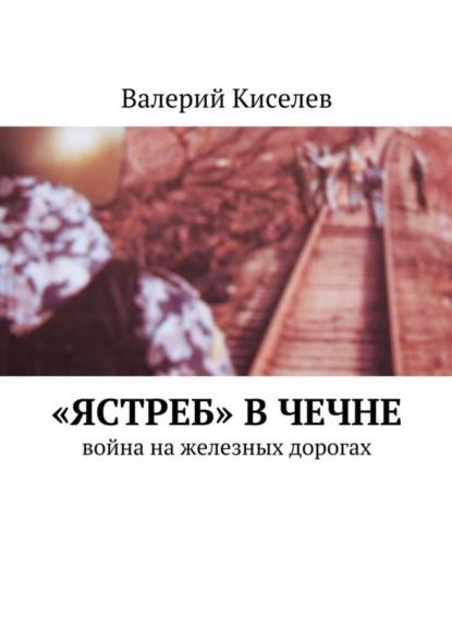 Книга Валерий Павлович Киселев, Валерий Киселев «Ястреб» в Чечне. Война на железных дорогах