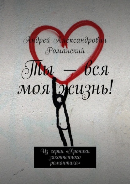 Книга Андрей Александрович Романский Ты – вся моя жизнь! Из серии «Хроники законченного романтика»