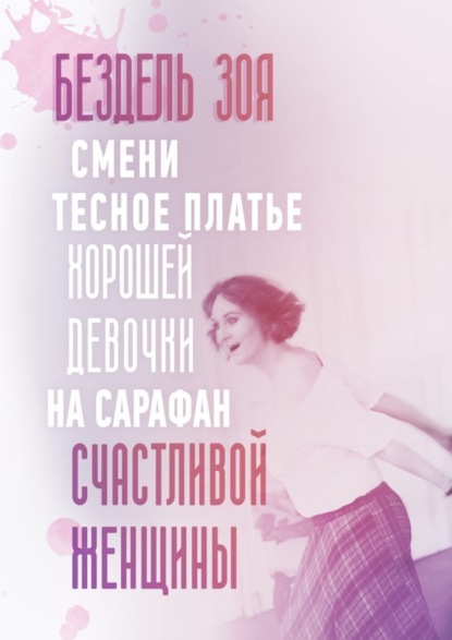Книга Зоя Бездель Смени тесное платье хорошей девочки на сарафан счастливой женщины. Удивительная история счастливой женщины