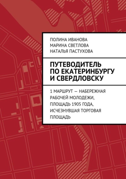 Книга Полина Иванова, Марина Светлова, Наталья Пастухова Путеводитель по Екатеринбургу и Свердловску. 1 маршрут – Набережная рабочей молодежи, Площадь 1905 года, исчезнувшая Торговая площадь