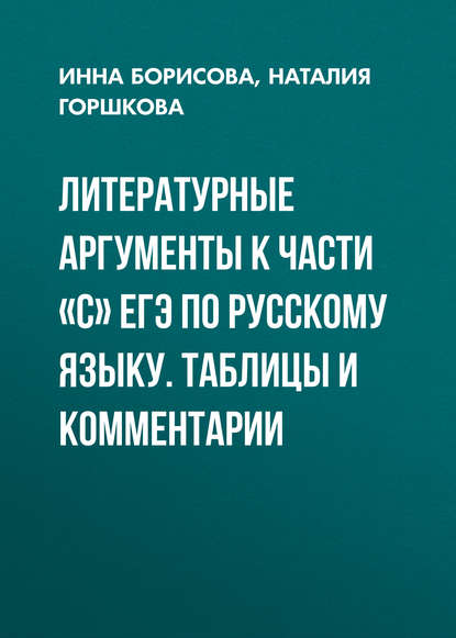 Книга И. В. Борисова, Инна Владиславовна Борисова, Наталия Дмитриевна Горшкова Литературные аргументы к части «С» ЕГЭ по русскому языку. Таблицы и комментарии