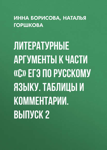 Книга И. В. Борисова, Инна Владиславовна Борисова, Наталья Дмитриевна Горшкова Литературные аргументы к части «С» ЕГЭ по русскому языку. Таблицы и комментарии. Выпуск 2