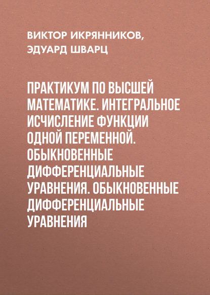 Книга Эдуард Берешович Шварц, Эдуард Шварц, Виктор Ильич Икрянников Практикум по высшей математике. Интегральное исчисление функции одной переменной. Обыкновенные дифференциальные уравнения. Обыкновенные дифференциальные уравнения