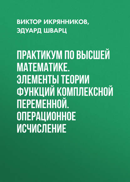 Книга Эдуард Берешович Шварц, Эдуард Шварц, Виктор Ильич Икрянников Практикум по высшей математике. Элементы теории функций комплексной переменной. Операционное исчисление
