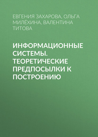 Книга Евгения Захарова, Ольга Викторовна Милёхина, Евгения Яковлевна Захарова, Валентина Алексеевна Титова Информационные системы. Теоретические предпосылки к построению