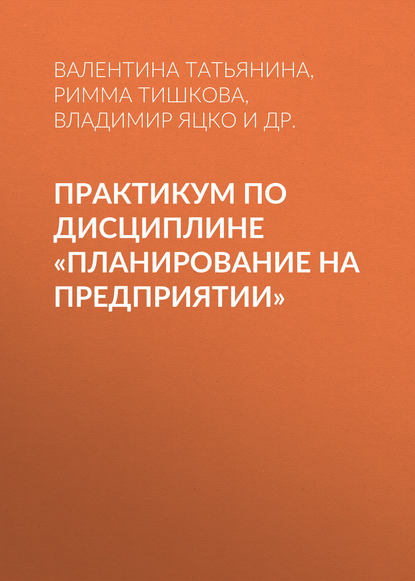 Книга Римма Тишкова, Римма Геннадьевна Тишкова, Валентина Григорьевна Татьянина, Владимир Александрович Яцко, Ольга Анатольевна Стародубцева Практикум по дисциплине «Планирование на предприятии»