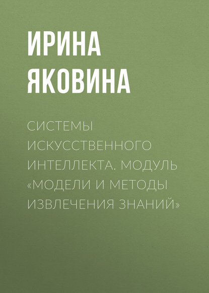 Книга Ирина Яковина, Ирина Николаевна Яковина Системы искусственного интеллекта. Модуль «Модели и методы извлечения знаний»