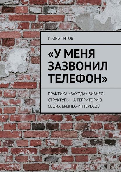 Книга Игорь ТИТОВ «У меня зазвонил телефон». Практика «захода» бизнес-структуры на территорию своих бизнес-интересов