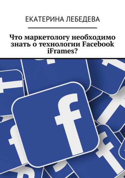 Книга Екатерина Лебедева Что маркетологу необходимо знать о технологии Facebook iFrames?