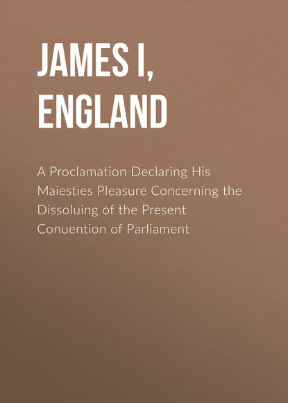 Книга  James I, King of England, James I, King of England A Proclamation Declaring His Maiesties Pleasure Concerning the Dissoluing of the Present Conuention of Parliament
