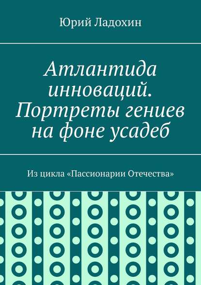 Книга Юрий Ладохин Атлантида инноваций. Портреты гениев на фоне усадеб. Из цикла «Пассионарии Отечества»